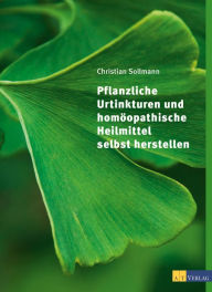 Title: Pflanzliche Urtinkturen und homöopathische Heilmittel selbst herstellen, Author: Christian Sollmann