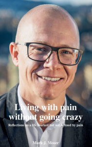 Title: Living with pain without going crazy: Reflections on a life marked but not defined by pain, Author: Mark J. Moser