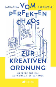 Title: Vom perfekten Chaos zur kreativen Ordnung: Rezepte für ein aufgeräumtes Zuhause, Author: Katharina Auerswald
