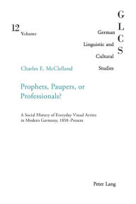 Title: Prophets, Paupers or Professionals?: A Social History of Everyday Visual Artists in Modern Germany, 1850-Present, Author: Charles McClelland