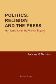 Title: Politics, Religion and the Press: Irish Journalism in Mid-Victorian England, Author: Anthony McNicholas