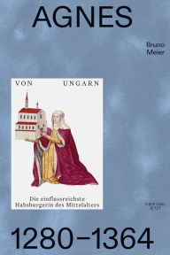 Title: Agnes von Ungarn 1280-1364: Die einflussreichste Habsburgerin des Mittelalters, Author: Bruno Meier