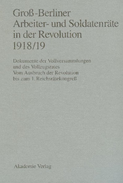 Groß-Berliner Arbeiter- und Soldatenräte in der Revolution 1918/19: Dokumente der Vollversammlungen und des Vollzugsrates. Vom Ausbruch der Revolution bis zum 1. Reichsrätekongreß