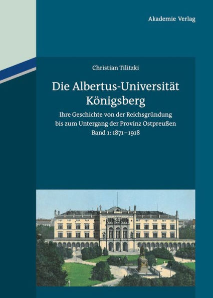 Die Albertus-Universität Königsberg: Ihre Geschichte von der Reichsgründung bis zum Untergang der Provinz Ostpreußen (1871-1945). Band 1: 1871-1918