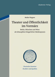 Title: Theater und Öffentlichkeit im Vormärz: Berlin, München und Wien als Schauplätze bürgerlicher Medienpraxis, Author: Meike Wagner