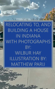 Title: Relocating To, And Building A House In Indiana: With Photographs, Author: Wilbur Hay