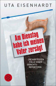 Title: Am Dienstag habe ich meinen Vater zersägt: Die härtesten Fälle einer Gerichtsreporterin, Author: Uta Eisenhardt