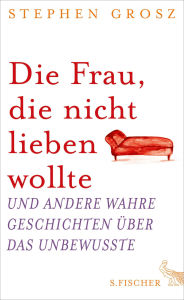 Title: Die Frau, die nicht lieben wollte: Und andere wahre Geschichten über das Unbewusste, Author: Stephen Grosz