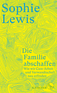 Title: Die Familie abschaffen: Wie wir Care-Arbeit und Verwandtschaft neu erfinden, Author: Sophie Lewis