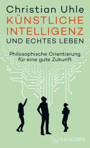 Title: Künstliche Intelligenz und echtes Leben: Philosophische Orientierung für eine gute Zukunft, Author: Christian Uhle