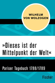 Title: »Dieses ist der Mittelpunkt der Welt«: Pariser Tagebuch 1788/1789, Author: Wilhelm von Wolzogen