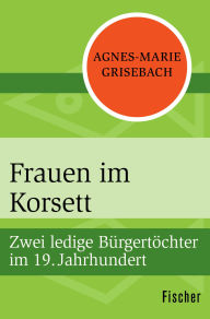 Title: Frauen im Korsett: Zwei ledige Bürgertöchter im 19. Jahrhundert, Author: Agnes-Marie Grisebach