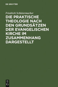 Title: Die praktische Theologie nach den Grundsätzen der evangelischen Kirche im Zusammenhang dargestellt: Aus Schleiermachers handschriftlichem Nachlasse und nachgeschriebenen Vorlesungen / Edition 1, Author: Friedrich Schleiermacher