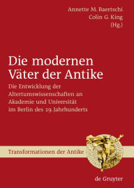 Title: Die modernen Väter der Antike: Die Entwicklung der Altertumswissenschaften an Akademie und Universität im Berlin des 19. Jahrhunderts, Author: Annette M. Baertschi