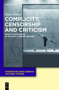 Title: Complicity, Censorship and Criticism: Negotiating Space in the GDR Literary Sphere, Author: Sara Jones