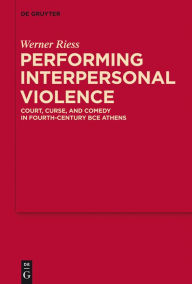 Title: Performing Interpersonal Violence: Court, Curse, and Comedy in Fourth-Century BCE Athens, Author: Werner Riess