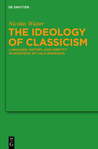 Title: The Ideology of Classicism: Language, History, and Identity in Dionysius of Halicarnassus, Author: Nicolas Wiater