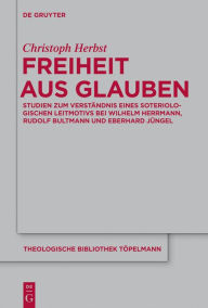 Title: Freiheit aus Glauben: Studien zum Verständnis eines soteriologischen Leitmotivs bei Wilhelm Herrmann, Rudolf Bultmann und Eberhard Jüngel, Author: Christoph Herbst