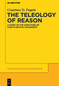 Title: The Teleology of Reason: A Study of the Structure of Kant's Critical Philosophy, Author: Courtney D. Fugate