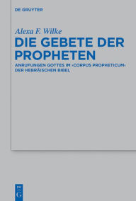 Title: Die Gebete der Propheten: Anrufungen Gottes im 'corpus propheticum' der Hebraischen Bibel, Author: Alexa F. Wilke