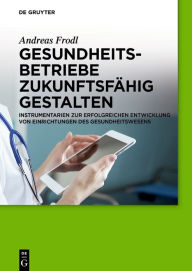 Title: Gesundheitsbetriebe zukunftsfähig gestalten: Instrumentarien zur erfolgreichen Entwicklung von Einrichtungen des Gesundheitswesens / Edition 1, Author: Andreas Frodl