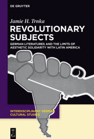 Title: Revolutionary Subjects: German Literatures and the Limits of Aesthetic Solidarity with Latin America, Author: Jamie H. Trnka