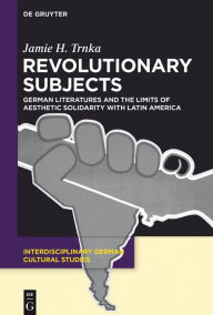 Title: Revolutionary Subjects: German Literatures and the Limits of Aesthetic Solidarity with Latin America, Author: Jamie H. Trnka