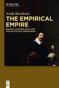 Title: The Empirical Empire: Spanish Colonial Rule and the Politics of Knowledge, Author: Arndt Brendecke