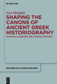 Title: Shaping the Canons of Ancient Greek Historiography: Imitation, Classicism, and Literary Criticism, Author: Ivan Matijasic