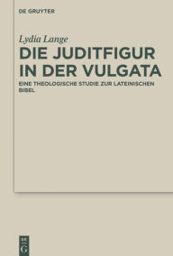 Title: Die Juditfigur in der Vulgata: Eine theologische Studie zur lateinischen Bibel, Author: Lydia Lange