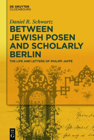 Title: Between Jewish Posen and Scholarly Berlin: The Life and Letters of Philipp Jaffé, Author: Daniel R. Schwartz