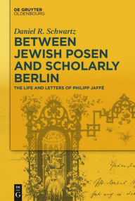 Title: Between Jewish Posen and Scholarly Berlin: The Life and Letters of Philipp Jaffé, Author: Daniel R. Schwartz