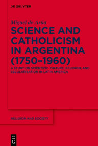 Title: Science and Catholicism in Argentina (1750-1960): A Study on Scientific Culture, Religion, and Secularisation in Latin America, Author: Miguel de Asúa