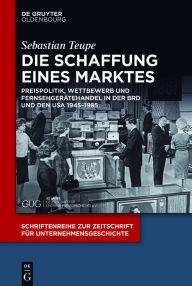 Title: Die Schaffung eines Marktes: Preispolitik, Wettbewerb und Fernsehgerätehandel in der BRD und den USA 1945-1985, Author: Sebastian Teupe