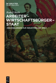 Title: Arbeiter - Wirtschaftsbürger - Staat: Abhandlungen zur Industriellen Welt, Author: Rudolf Boch