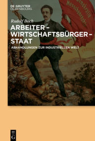 Title: Arbeiter - Wirtschaftsbürger - Staat: Abhandlungen zur Industriellen Welt, Author: Rudolf Boch
