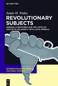 Title: Revolutionary Subjects: German Literatures and the Limits of Aesthetic Solidarity with Latin America, Author: Jamie H. Trnka