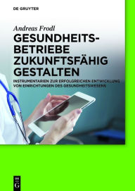 Title: Gesundheitsbetriebe zukunftsfähig gestalten: Instrumentarien zur erfolgreichen Entwicklung von Einrichtungen des Gesundheitswesens, Author: Andreas Frodl
