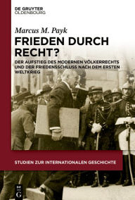 Title: Frieden durch Recht?: Der Aufstieg des modernen Völkerrechts und der Friedensschluss nach dem Ersten Weltkrieg, Author: Marcus M. Payk