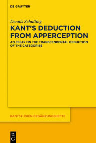 Title: Kant's Deduction From Apperception: An Essay on the Transcendental Deduction of the Categories, Author: Dennis Schulting