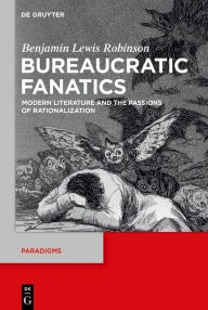 Title: Bureaucratic Fanatics: Modern Literature and the Passions of Rationalization, Author: Benjamin Lewis Robinson