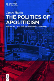 Title: The Politics of Apoliticism: Political Trials in Vichy France, 1940-1942, Author: James Herbst