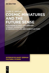 Title: Cosmic Miniatures and the Future Sense: Alexander Kluge's 21st-Century Literary Experiments in German Culture and Narrative Form, Author: Leslie A. Adelson