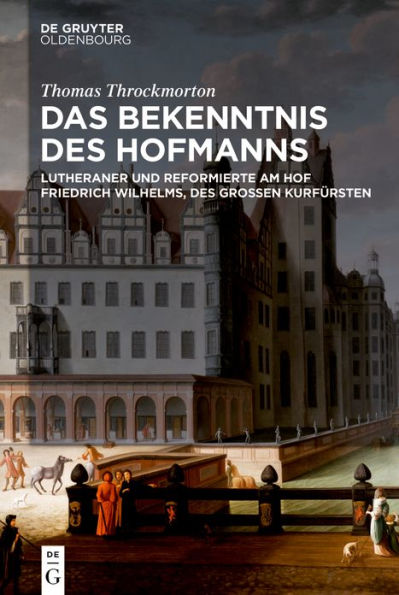 Das Bekenntnis des Hofmanns: Lutheraner und Reformierte am Hof Friedrich Wilhelms, Großen Kurfürsten