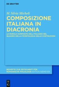 Title: Composizione Italiana in Diacronia: Le Parole Composte Dell'italiano Nel Quadro Della Morfologia Delle Costruzioni, Author: M Silvia Micheli