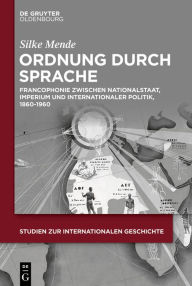 Title: Ordnung Durch Sprache: Francophonie Zwischen Nationalstaat, Imperium Und Internationaler Politik, 1860-1960, Author: Silke Mende