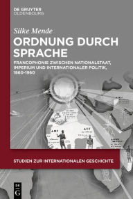 Title: Ordnung durch Sprache: Francophonie zwischen Nationalstaat, Imperium und internationaler Politik, 1860-1960, Author: Silke Mende