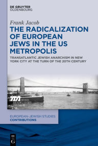 Title: The Radicalization of European Jews in the US Metropolis: Transatlantic Jewish Anarchism in New York City at the Turn of the 20th Century, Author: Frank Jacob