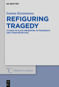 Title: Refiguring Tragedy: Studies in Plays Preserved in Fragments and Their Reception, Author: Ioanna Karamanou