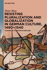 Title: Resisting Pluralization and Globalization in German Culture, 1490-1540: Visions of a Nation in Decline, Author: Peter Hess